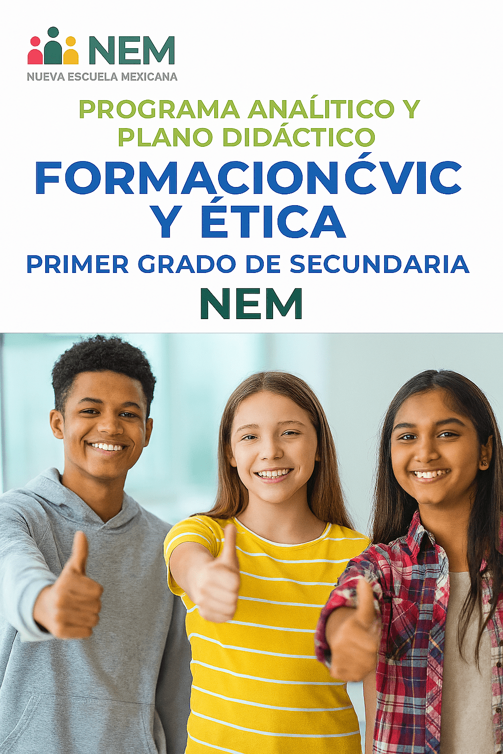 Formación Cívica y Ética - Programa Analítico y Plano Didáctico - Primer Grado de Secundaria 1 Tres adolescentes sonrientes, dos chicas y un chico, permanecen juntos en interiores dando pulgares arriba. La imagen promociona un programa educativo mexicano sobre ética para alumnos de primer curso de secundaria. Sobre ellos aparecen el texto y el logotipo de NEM.